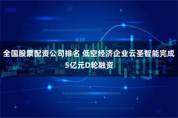 全国股票配资公司排名 低空经济企业云圣智能完成5亿元D轮融资
