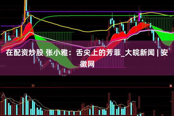 在配资炒股 张小雅：舌尖上的芳菲_大皖新闻 | 安徽网