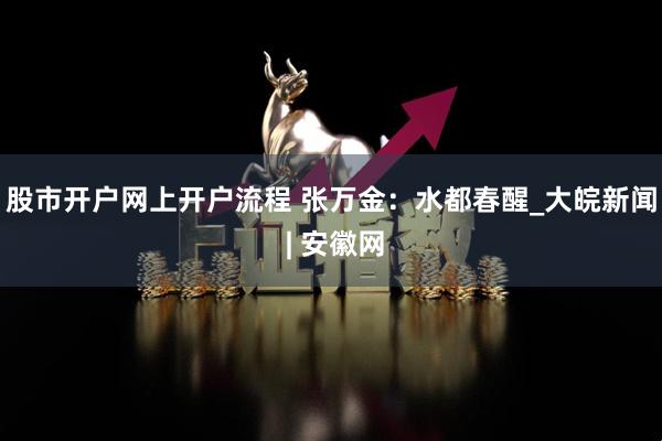 股市开户网上开户流程 张万金：水都春醒_大皖新闻 | 安徽网