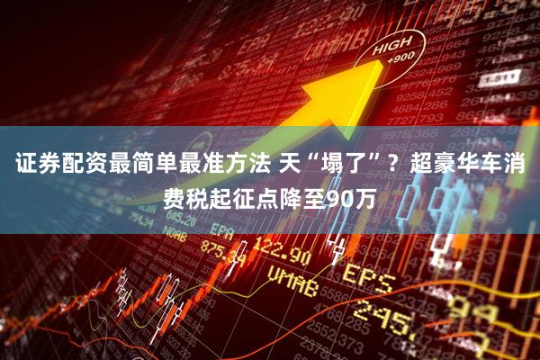 证券配资最简单最准方法 天“塌了”？超豪华车消费税起征点降至90万