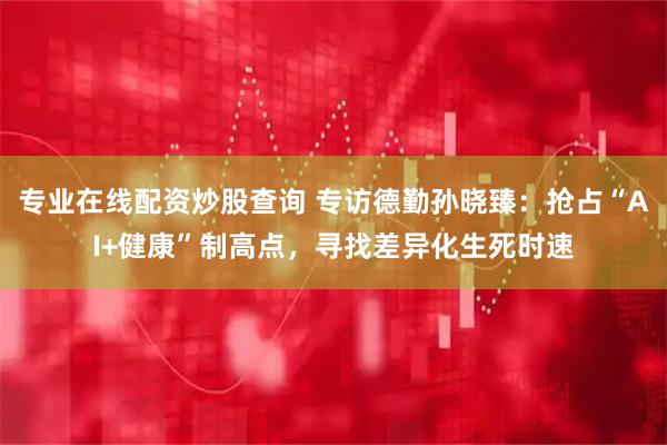 专业在线配资炒股查询 专访德勤孙晓臻：抢占“AI+健康”制高点，寻找差异化生死时速