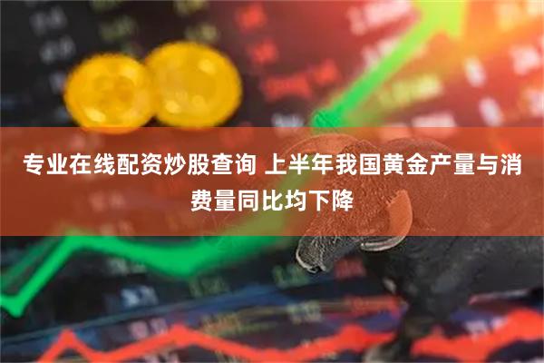 专业在线配资炒股查询 上半年我国黄金产量与消费量同比均下降