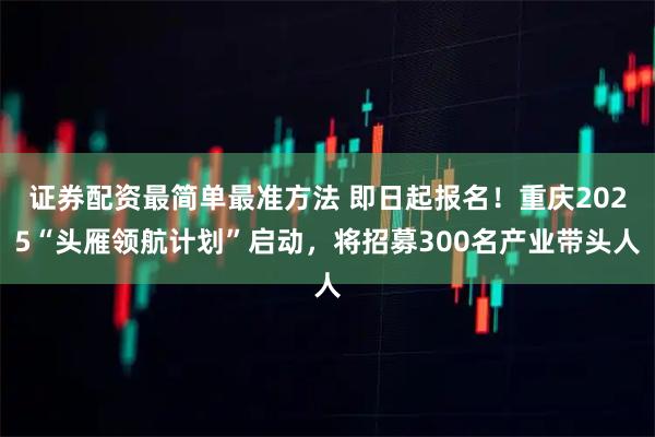 证券配资最简单最准方法 即日起报名！重庆2025“头雁领航计划”启动，将招募300名产业带头人