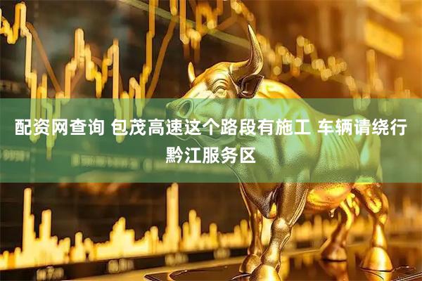 配资网查询 包茂高速这个路段有施工 车辆请绕行黔江服务区