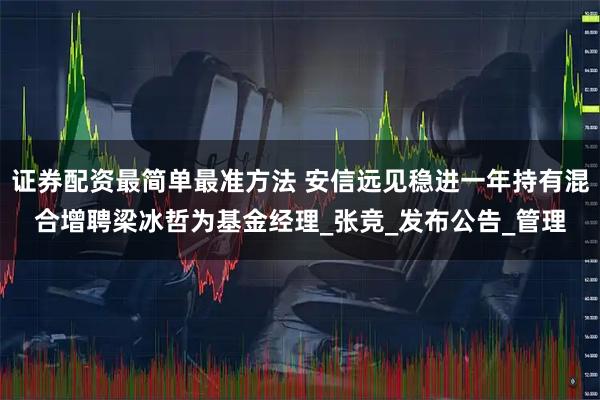 证券配资最简单最准方法 安信远见稳进一年持有混合增聘梁冰哲为基金经理_张竞_发布公告_管理