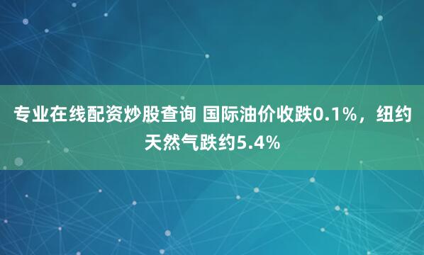专业在线配资炒股查询 国际油价收跌0.1%，纽约天然气跌约5.4%