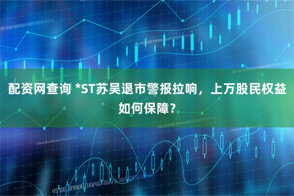 配资网查询 *ST苏吴退市警报拉响，上万股民权益如何保障？