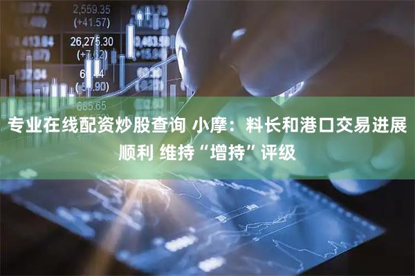 专业在线配资炒股查询 小摩：料长和港口交易进展顺利 维持“增持”评级