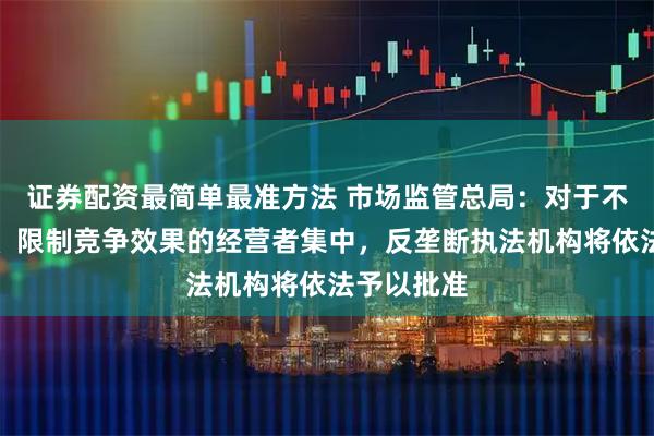 证券配资最简单最准方法 市场监管总局:对于不具有排除、限制竞争效果的经营者集中,反垄断执法机构将依法予以批准