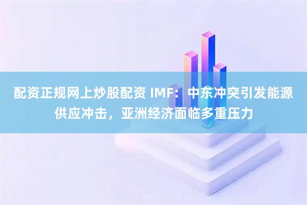 配资正规网上炒股配资 IMF：中东冲突引发能源供应冲击，亚洲经济面临多重压力