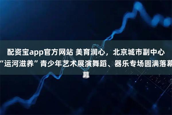 配资宝app官方网站 美育润心，北京城市副中心“运河滋养”青少年艺术展演舞蹈、器乐专场圆满落幕