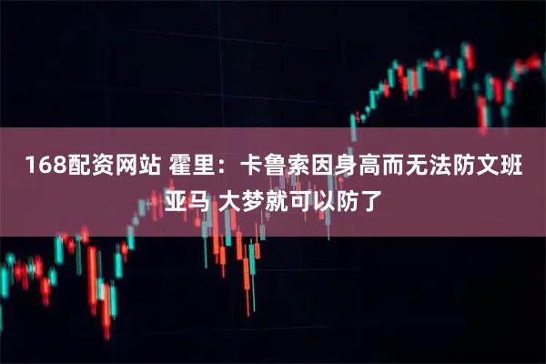 168配资网站 霍里：卡鲁索因身高而无法防文班亚马 大梦就可以防了
