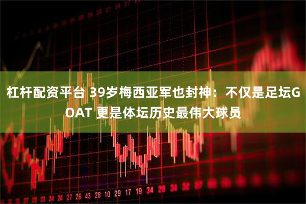 杠杆配资平台 39岁梅西亚军也封神:不仅是足坛GOAT 更是体坛历史最伟大球员