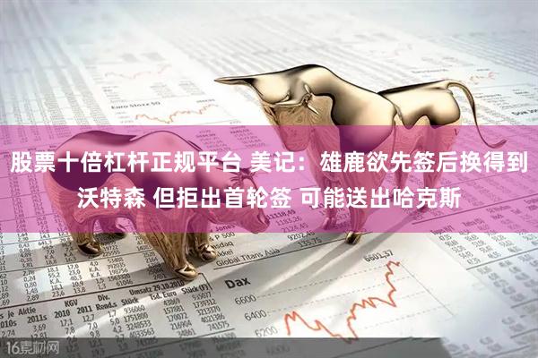 股票十倍杠杆正规平台 美记：雄鹿欲先签后换得到沃特森 但拒出首轮签 可能送出哈克斯