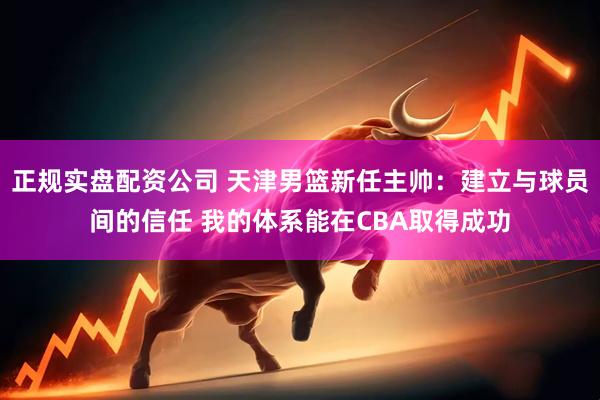 正规实盘配资公司 天津男篮新任主帅：建立与球员间的信任 我的体系能在CBA取得成功