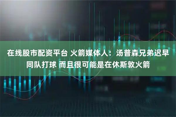 在线股市配资平台 火箭媒体人：汤普森兄弟迟早同队打球 而且很可能是在休斯敦火箭