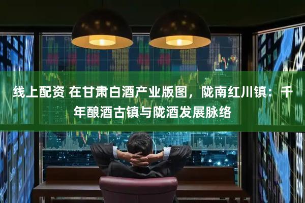 线上配资 在甘肃白酒产业版图，陇南红川镇：千年酿酒古镇与陇酒发展脉络