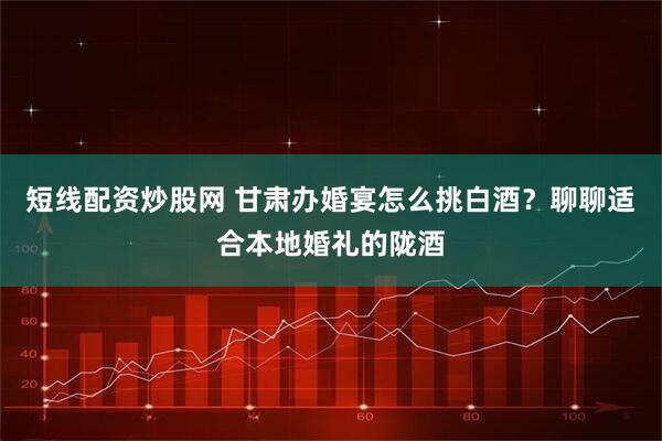 短线配资炒股网 甘肃办婚宴怎么挑白酒？聊聊适合本地婚礼的陇酒